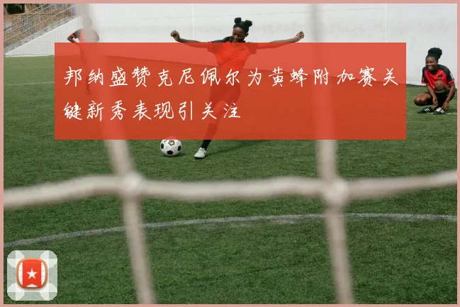 邦纳盛赞克尼佩尔为黄蜂附加赛关键新秀表现引关注