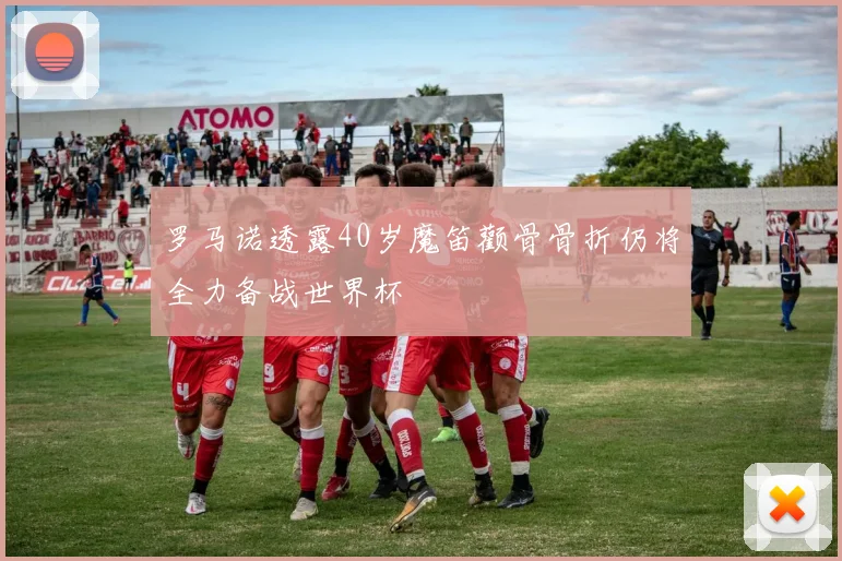 罗马诺透露40岁魔笛颧骨骨折仍将全力备战世界杯