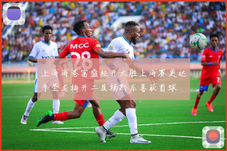 上海海港富盛经开大胜上海赛更达李圣龙梅开二度杨黔东喜获首球