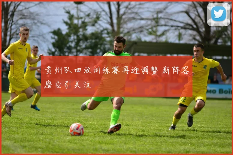 贵州队回放训练赛再迎调整 新阵容磨合引关注