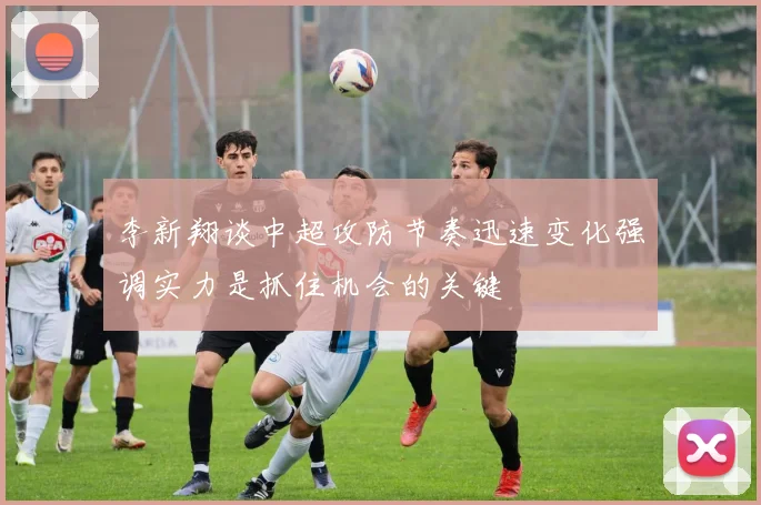 李新翔谈中超攻防节奏迅速变化强调实力是抓住机会的关键