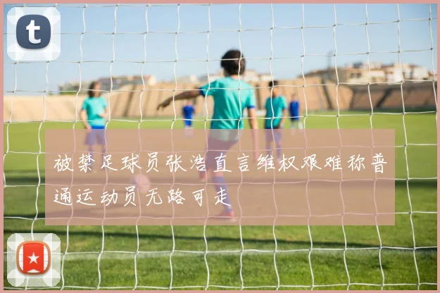 被禁足球员张浩直言维权艰难称普通运动员无路可走