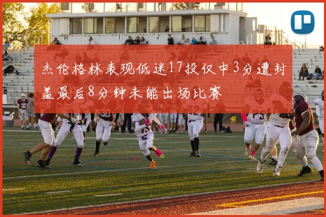 杰伦格林表现低迷17投仅中3分遭封盖最后8分钟未能出场比赛