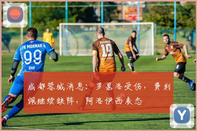 成都蓉城消息：罗慕洛受伤，费利佩继续缺阵，阿洛伊西表态