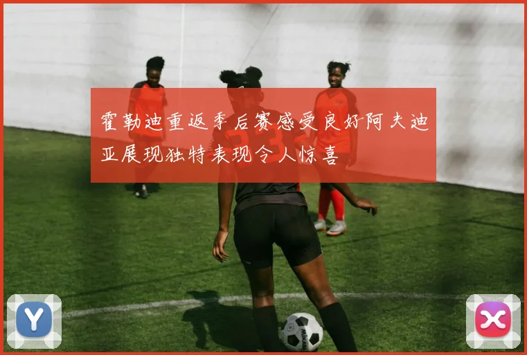 霍勒迪重返季后赛感受良好阿夫迪亚展现独特表现令人惊喜