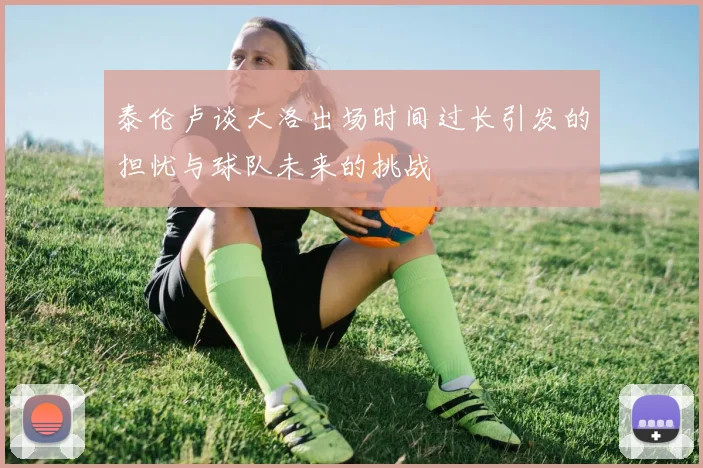 泰伦卢谈大洛出场时间过长引发的担忧与球队未来的挑战