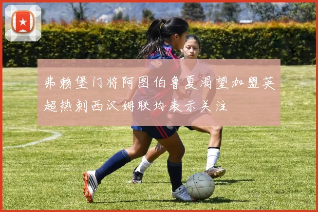 弗赖堡门将阿图伯鲁夏渴望加盟英超热刺西汉姆联均表示关注