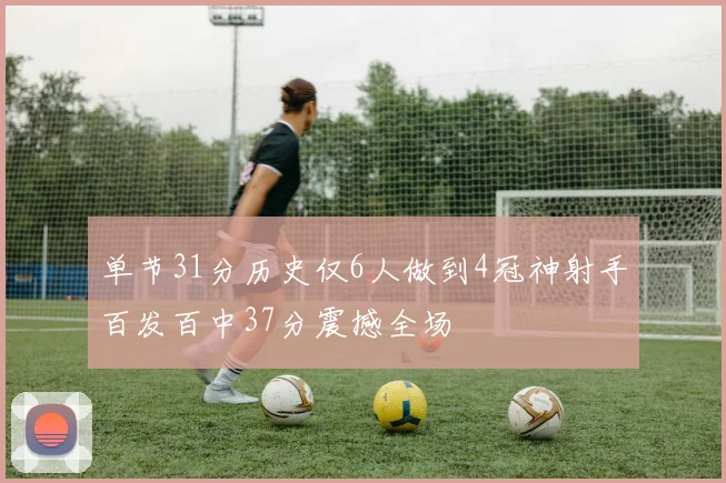 单节31分历史仅6人做到4冠神射手百发百中37分震撼全场