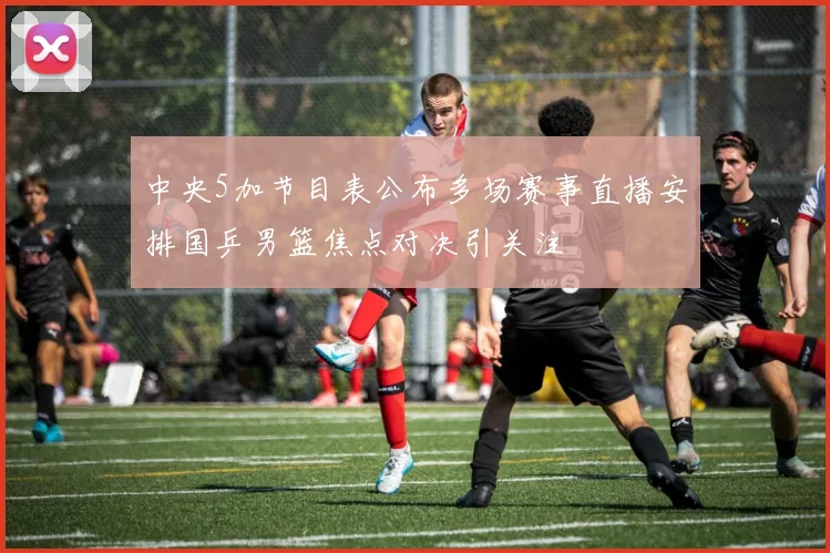 中央5加节目表公布多场赛事直播安排国乒男篮焦点对决引关注