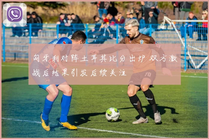 匈牙利对阵土耳其比分出炉 双方激战后结果引发后续关注