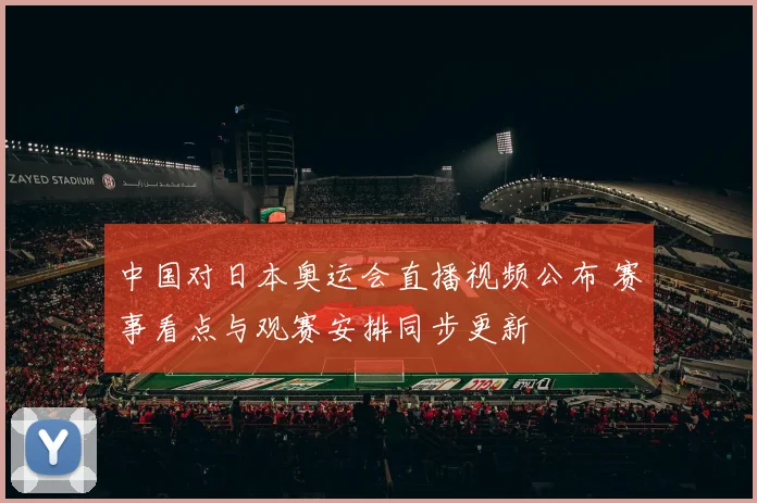 中国对日本奥运会直播视频公布 赛事看点与观赛安排同步更新