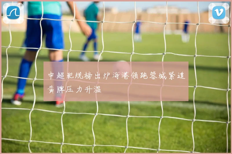 中超犯规榜出炉海港领跑蓉城紧追黄牌压力升温