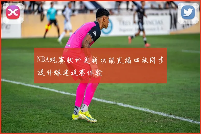 NBA观赛软件更新功能直播回放同步提升球迷追赛体验