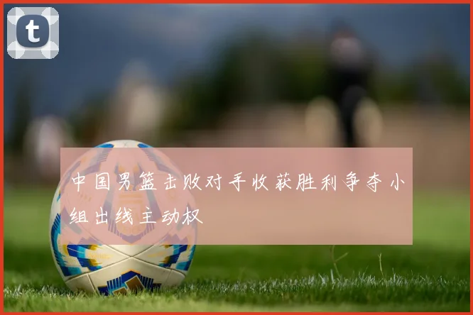 中国男篮击败对手收获胜利争夺小组出线主动权