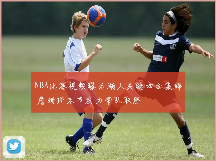 NBA比赛视频曝光湖人关键回合集锦 詹姆斯末节发力带队取胜