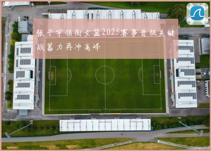 张子宇领衔女篮2025赛事晋级关键战蓄力再冲高峰