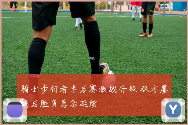 骑士步行者季后赛激战升级 双方鏖战后胜负悬念延续