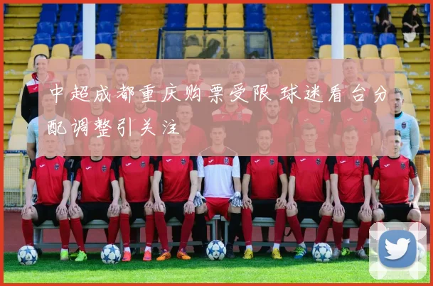 中超成都重庆购票受限 球迷看台分配调整引关注
