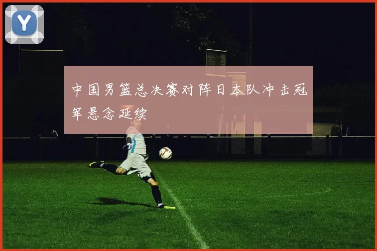 中国男篮总决赛对阵日本队冲击冠军悬念延续
