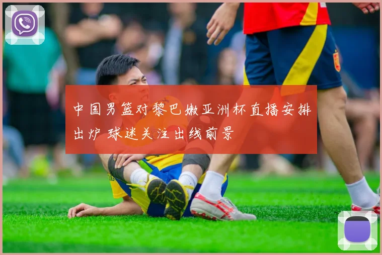 中国男篮对黎巴嫩亚洲杯直播安排出炉 球迷关注出线前景