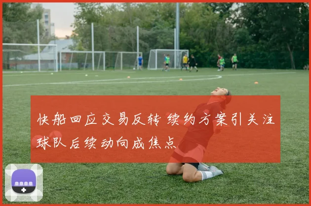 快船回应交易反转 续约方案引关注球队后续动向成焦点