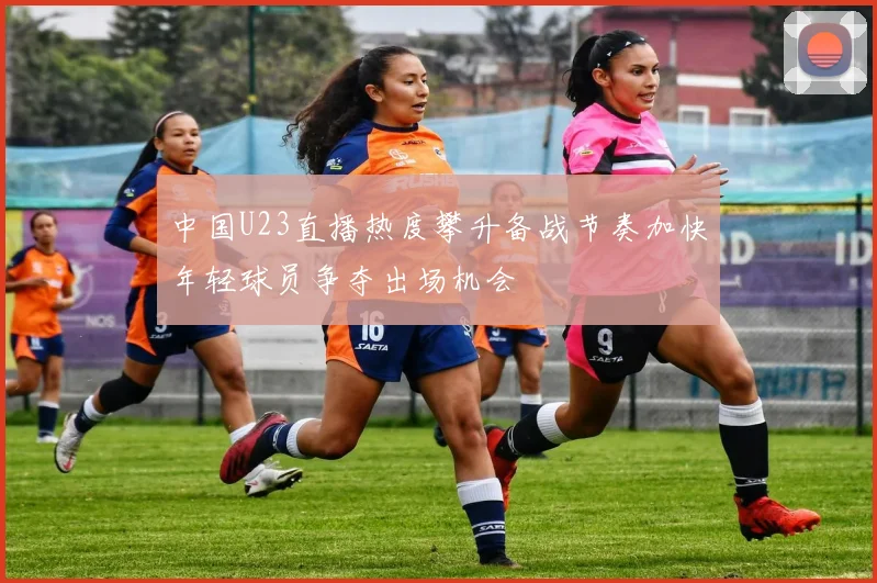 中国U23直播热度攀升备战节奏加快年轻球员争夺出场机会