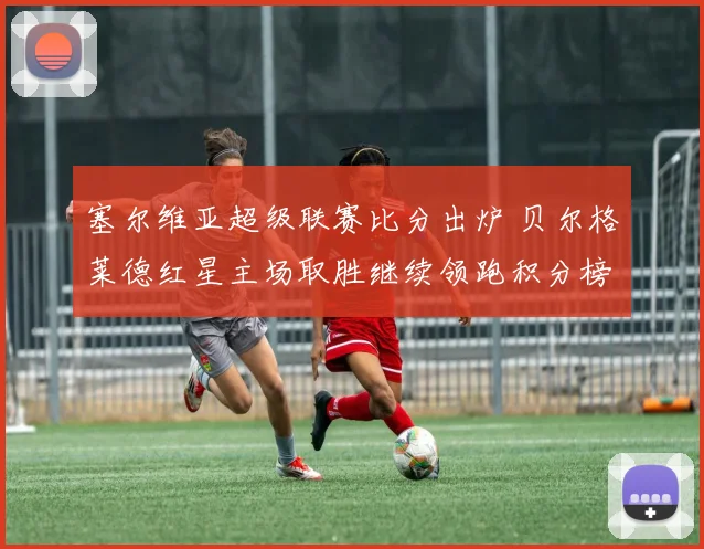 塞尔维亚超级联赛比分出炉 贝尔格莱德红星主场取胜继续领跑积分榜