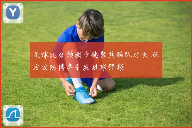 足球比分预测今晚聚焦强队对决 双方攻防博弈引发进球预期