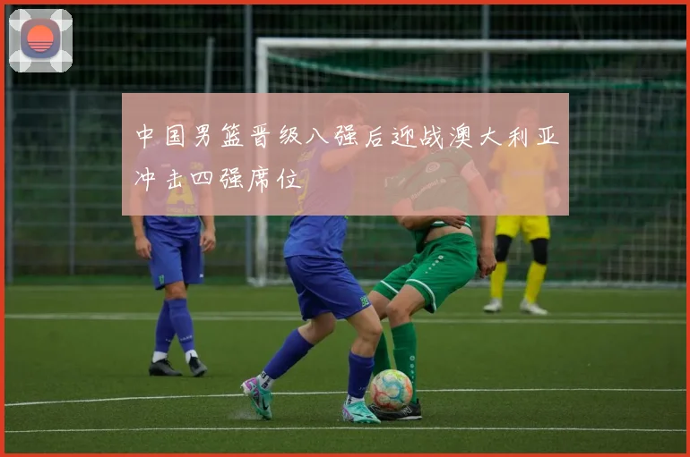 中国男篮晋级八强后迎战澳大利亚冲击四强席位