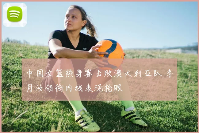 中国女篮热身赛击败澳大利亚队 李月汝领衔内线表现抢眼