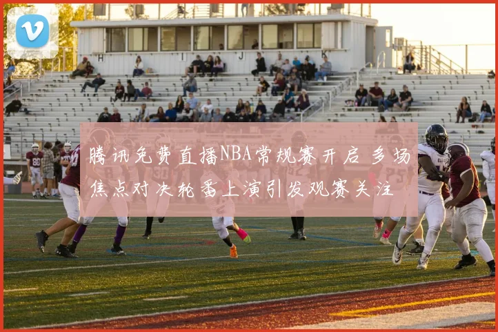 腾讯免费直播NBA常规赛开启 多场焦点对决轮番上演引发观赛关注