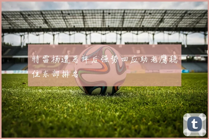 特雷杨遭恶评后强势回应助老鹰稳住东部排名