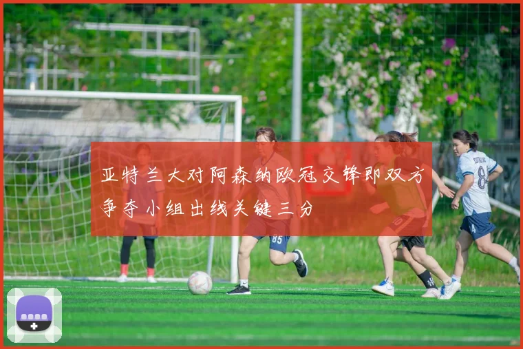 亚特兰大对阿森纳欧冠交锋即双方争夺小组出线关键三分
